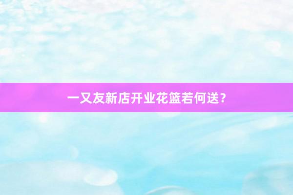 一又友新店开业花篮若何送？