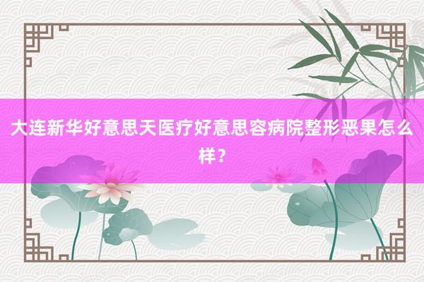 大连新华好意思天医疗好意思容病院整形恶果怎么样？
