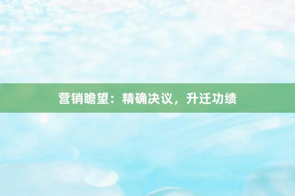 营销瞻望：精确决议，升迁功绩